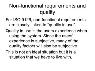 Non-functional requirements and
             quality
For ISO 9126, non-functional requirements
 are closely linked to “quality in use”.
Quality in use is the users experience when
 using the system. Since the users’
 experience is subjective, many of the
 quality factors will also be subjective.
This is not an ideal situation but it is a
 situation that we have to live with.
 