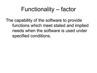 Functionality – factor
The capability of the software to provide
   functions which meet stated and implied
   needs when the software is used under
   specified conditions.
 