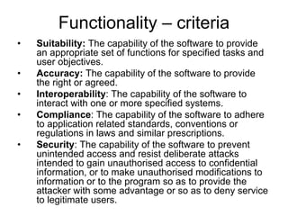 Functionality – criteria
•   Suitability: The capability of the software to provide
    an appropriate set of functions for specified tasks and
    user objectives.
•   Accuracy: The capability of the software to provide
    the right or agreed.
•   Interoperability: The capability of the software to
    interact with one or more specified systems.
•   Compliance: The capability of the software to adhere
    to application related standards, conventions or
    regulations in laws and similar prescriptions.
•   Security: The capability of the software to prevent
    unintended access and resist deliberate attacks
    intended to gain unauthorised access to confidential
    information, or to make unauthorised modifications to
    information or to the program so as to provide the
    attacker with some advantage or so as to deny service
    to legitimate users.
 