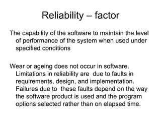 Reliability – factor
The capability of the software to maintain the level
  of performance of the system when used under
  specified conditions

Wear or ageing does not occur in software.
 Limitations in reliability are due to faults in
 requirements, design, and implementation.
 Failures due to these faults depend on the way
 the software product is used and the program
 options selected rather than on elapsed time.
 