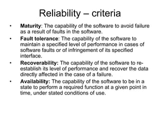 Reliability – criteria
•   Maturity: The capability of the software to avoid failure
    as a result of faults in the software.
•   Fault tolerance: The capability of the software to
    maintain a specified level of performance in cases of
    software faults or of infringement of its specified
    interface.
•   Recoverability: The capability of the software to re-
    establish its level of performance and recover the data
    directly affected in the case of a failure.
•   Availability: The capability of the software to be in a
    state to perform a required function at a given point in
    time, under stated conditions of use.
 
