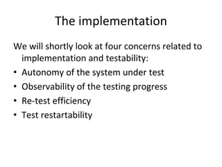 The implementation
We will shortly look at four concerns related to 
  implementation and testability:
• Autonomy of the system under test
• Observability of the testing progress
• Re‐test efficiency 
• Test restartability  
 