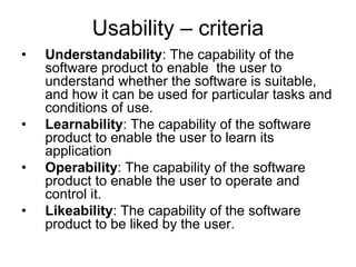 Usability – criteria
•   Understandability: The capability of the
    software product to enable the user to
    understand whether the software is suitable,
    and how it can be used for particular tasks and
    conditions of use.
•   Learnability: The capability of the software
    product to enable the user to learn its
    application
•   Operability: The capability of the software
    product to enable the user to operate and
    control it.
•   Likeability: The capability of the software
    product to be liked by the user.
 