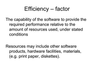 Efficiency – factor
The capability of the software to provide the
 required performance relative to the
 amount of resources used, under stated
 conditions

Resources may include other software
 products, hardware facilities, materials,
 (e.g. print paper, diskettes).
 