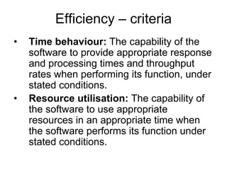 Efficiency – criteria
•   Time behaviour: The capability of the
    software to provide appropriate response
    and processing times and throughput
    rates when performing its function, under
    stated conditions.
•   Resource utilisation: The capability of
    the software to use appropriate
    resources in an appropriate time when
    the software performs its function under
    stated conditions.
 