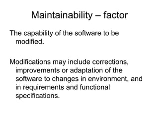 Maintainability – factor
The capability of the software to be
 modified.

Modifications may include corrections,
 improvements or adaptation of the
 software to changes in environment, and
 in requirements and functional
 specifications.
 