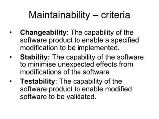 Maintainability – criteria
•   Changeability: The capability of the
    software product to enable a specified
    modification to be implemented.
•   Stability: The capability of the software
    to minimise unexpected effects from
    modifications of the software
•   Testability: The capability of the
    software product to enable modified
    software to be validated.
 