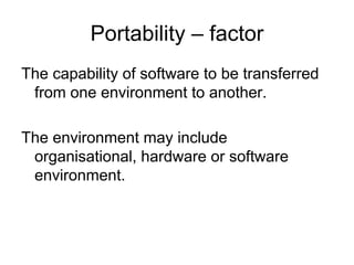 Portability – factor
The capability of software to be transferred
 from one environment to another.

The environment may include
 organisational, hardware or software
 environment.
 