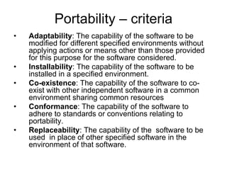 Portability – criteria
•   Adaptability: The capability of the software to be
    modified for different specified environments without
    applying actions or means other than those provided
    for this purpose for the software considered.
•   Installability: The capability of the software to be
    installed in a specified environment.
•   Co-existence: The capability of the software to co-
    exist with other independent software in a common
    environment sharing common resources
•   Conformance: The capability of the software to
    adhere to standards or conventions relating to
    portability.
•   Replaceability: The capability of the software to be
    used in place of other specified software in the
    environment of that software.
 