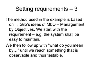 Setting requirements – 3
The method used in the example is based
 on T. Gilb’s ideas of MbO – Management
 by Objectives. We start with the
 requirement – e.g. the system shall be
 easy to maintain.
We then follow up with “what do you mean
 by…” until we reach something that is
 observable and thus testable.
 