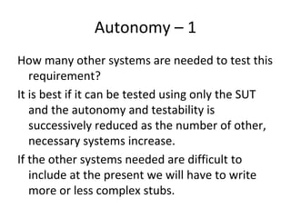 Autonomy – 1  
How many other systems are needed to test this 
   requirement? 
It is best if it can be tested using only the SUT 
   and the autonomy and testability is 
   successively reduced as the number of other, 
   necessary systems increase. 
If the other systems needed are difficult to 
   include at the present we will have to write 
   more or less complex stubs. 
 