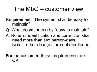 The MbO – customer view
Requirement: “The system shall be easy to
   maintain”
Q: What do you mean by “easy to maintain”
A: No error identification and correction shall
   need more than two person-days.
   Note – other changes are not mentioned.

For the customer, these requirements are
   OK.
 