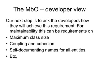 The MbO – developer view
Our next step is to ask the developers how
  they will achieve this requirement. For
  maintainability this can be requirements on
• Maximum class size
• Coupling and cohesion
• Self-documenting names for all entities
• Etc.
 