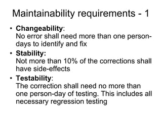 Maintainability requirements - 1
• Changeability:
  No error shall need more than one person-
  days to identify and fix
• Stability:
  Not more than 10% of the corrections shall
  have side-effects
• Testability:
  The correction shall need no more than
  one person-day of testing. This includes all
  necessary regression testing
 