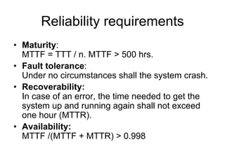 Reliability requirements
• Maturity:
  MTTF = TTT / n. MTTF > 500 hrs.
• Fault tolerance:
  Under no circumstances shall the system crash.
• Recoverability:
  In case of an error, the time needed to get the
  system up and running again shall not exceed
  one hour (MTTR).
• Availability:
  MTTF /(MTTF + MTTR) > 0.998
 