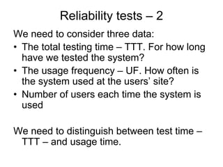 Reliability tests – 2
We need to consider three data:
• The total testing time – TTT. For how long
  have we tested the system?
• The usage frequency – UF. How often is
  the system used at the users’ site?
• Number of users each time the system is
  used

We need to distinguish between test time –
 TTT – and usage time.
 