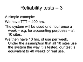 Reliability tests – 3
A simple example:
We have TTT = 400 hrs.
The system will be used one hour once a
  week – e.g. for accounting purposes – at
  10 sites.
We then have 10 hrs. of use per week.
  Under the assumption that all 10 sites use
  the system the way it is tested, our test is
  equivalent to 40 weeks of real use.
 