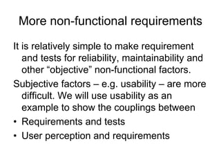 More non-functional requirements
It is relatively simple to make requirement
   and tests for reliability, maintainability and
   other “objective” non-functional factors.
Subjective factors – e.g. usability – are more
   difficult. We will use usability as an
   example to show the couplings between
• Requirements and tests
• User perception and requirements
 