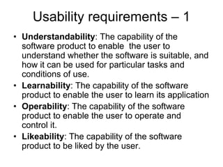 Usability requirements – 1
• Understandability: The capability of the
  software product to enable the user to
  understand whether the software is suitable, and
  how it can be used for particular tasks and
  conditions of use.
• Learnability: The capability of the software
  product to enable the user to learn its application
• Operability: The capability of the software
  product to enable the user to operate and
  control it.
• Likeability: The capability of the software
  product to be liked by the user.
 