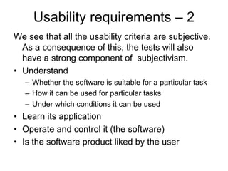 Usability requirements – 2
We see that all the usability criteria are subjective.
  As a consequence of this, the tests will also
  have a strong component of subjectivism.
• Understand
   – Whether the software is suitable for a particular task
   – How it can be used for particular tasks
   – Under which conditions it can be used
• Learn its application
• Operate and control it (the software)
• Is the software product liked by the user
 