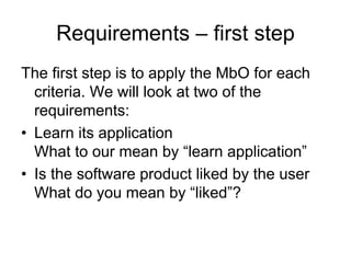 Requirements – first step
The first step is to apply the MbO for each
  criteria. We will look at two of the
  requirements:
• Learn its application
  What to our mean by “learn application”
• Is the software product liked by the user
  What do you mean by “liked”?
 