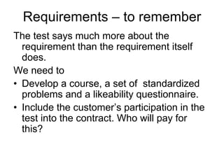 Requirements – to remember
The test says much more about the
  requirement than the requirement itself
  does.
We need to
• Develop a course, a set of standardized
  problems and a likeability questionnaire.
• Include the customer’s participation in the
  test into the contract. Who will pay for
  this?
 