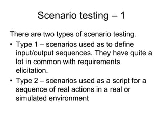 Scenario testing – 1
There are two types of scenario testing.
• Type 1 – scenarios used as to define
  input/output sequences. They have quite a
  lot in common with requirements
  elicitation.
• Type 2 – scenarios used as a script for a
  sequence of real actions in a real or
  simulated environment
 