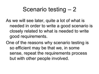 Scenario testing – 2
As we will see later, quite a lot of what is
 needed in order to write a good scenario is
 closely related to what is needed to write
 good requirements.
One of the reasons why scenario testing is
 so efficient may be that we, in some
 sense, repeat the requirements process
 but with other people involved.
 