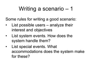 Writing a scenario – 1
Some rules for writing a good scenario:
• List possible users – analyze their
  interest and objectives
• List system events. How does the
  system handle them?
• List special events. What
  accommodations does the system make
  for these?
 