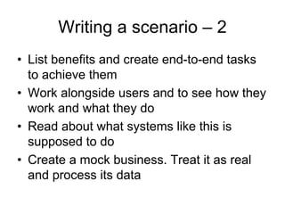 Writing a scenario – 2
• List benefits and create end-to-end tasks
  to achieve them
• Work alongside users and to see how they
  work and what they do
• Read about what systems like this is
  supposed to do
• Create a mock business. Treat it as real
  and process its data
 