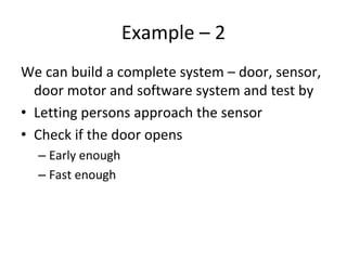 Example – 2 
We can build a complete system – door, sensor, 
  door motor and software system and test by
• Letting persons approach the sensor
• Check if the door opens
  – Early enough
  – Fast enough 
 
