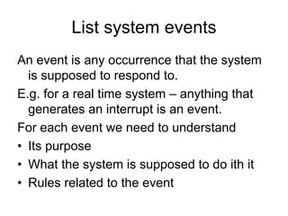 List system events
An event is any occurrence that the system
  is supposed to respond to.
E.g. for a real time system – anything that
  generates an interrupt is an event.
For each event we need to understand
• Its purpose
• What the system is supposed to do ith it
• Rules related to the event
 
