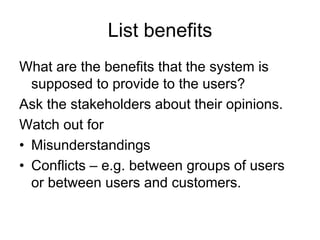 List benefits
What are the benefits that the system is
  supposed to provide to the users?
Ask the stakeholders about their opinions.
Watch out for
• Misunderstandings
• Conflicts – e.g. between groups of users
  or between users and customers.
 