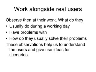 Work alongside real users
Observe then at their work. What do they
• Usually do during a working day
• Have problems with
• How do they usually solve their problems
These observations help us to understand
  the users and give use ideas for
  scenarios.
 