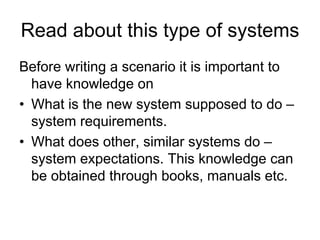 Read about this type of systems
Before writing a scenario it is important to
  have knowledge on
• What is the new system supposed to do –
  system requirements.
• What does other, similar systems do –
  system expectations. This knowledge can
  be obtained through books, manuals etc.
 