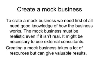 Create a mock business
To crate a mock business we need first of all
 need good knowledge of how the business
 works. The mock business must be
 realistic even if it isn’t real. It might be
 necessary to use external consultants.
Creating a mock business takes a lot of
 resources but can give valuable results.
 