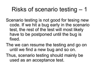 Risks of scenario testing – 1
Scenario testing is not good for tesing new
 code. If we hit a bug early in the scenario
 test, the rest of the test will most likely
 have to be postponed until the bug is
 fixed.
The we can resume the testing and go on
 until we find a new bug and so on.
Thus, scenario testing should mainly be
 used as an acceptance test.
 