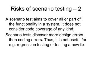 Risks of scenario testing – 2
A scenario test aims to cover all or part of
  the functionality in a system. It does not
  consider code coverage of any kind.
Scenario tests discover more design errors
  than coding errors. Thus, it is not useful for
  e.g. regression testing or testing a new fix.
 