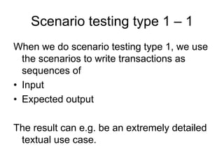 Scenario testing type 1 – 1
When we do scenario testing type 1, we use
  the scenarios to write transactions as
  sequences of
• Input
• Expected output

The result can e.g. be an extremely detailed
 textual use case.
 