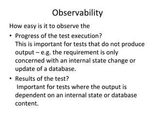 Observability 
How easy is it to observe the 
• Progress of the test execution?
  This is important for tests that do not produce 
  output – e.g. the requirement is only 
  concerned with an internal state change or 
  update of a database. 
• Results of the test?
   Important for tests where the output is 
  dependent on an internal state or database 
  content. 
 