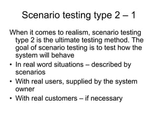 Scenario testing type 2 – 1
When it comes to realism, scenario testing
  type 2 is the ultimate testing method. The
  goal of scenario testing is to test how the
  system will behave
• In real word situations – described by
  scenarios
• With real users, supplied by the system
  owner
• With real customers – if necessary
 