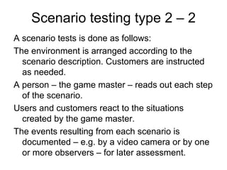 Scenario testing type 2 – 2
A scenario tests is done as follows:
The environment is arranged according to the
  scenario description. Customers are instructed
  as needed.
A person – the game master – reads out each step
  of the scenario.
Users and customers react to the situations
  created by the game master.
The events resulting from each scenario is
  documented – e.g. by a video camera or by one
  or more observers – for later assessment.
 