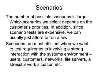 Scenarios
The number of possible scenarios is large.
 Which scenarios we select depends on the
 customer’s priorities. In addition, since
 scenario tests are expensive, we can
 usually just afford to run a few.
Scenarios are most efficient when we want
 to test requirements involving a strong
 interaction with the systems environment –
 users, customers, networks, file servers, a
 stressful work situation etc.
 