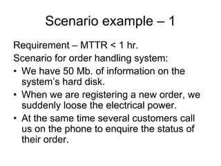 Scenario example – 1
Requirement – MTTR < 1 hr.
Scenario for order handling system:
• We have 50 Mb. of information on the
  system’s hard disk.
• When we are registering a new order, we
  suddenly loose the electrical power.
• At the same time several customers call
  us on the phone to enquire the status of
  their order.
 