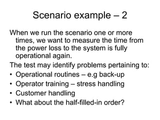 Scenario example – 2
When we run the scenario one or more
  times, we want to measure the time from
  the power loss to the system is fully
  operational again.
The test may identify problems pertaining to:
• Operational routines – e.g back-up
• Operator training – stress handling
• Customer handling
• What about the half-filled-in order?
 