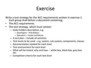 Exercise  
Write a test strategy for the ACC requirements written in exercise 1. 
  Each group shall deliver a document containing:
• The ACC requirements
• The test strategy, which must contain
    – Stake holders description, e.g.
        – Developers – find defects
        – Operators – create confidence
    – A test plan – include all activities
    – Test levels to be used – e.g. system, sub‐system, components, classes
    – Documentation needed for each level
    – Test environment for each level
    – What will be tested, why and how – white box, black box, grey box 
      etc. 
    – Completion criteria for each test level
 