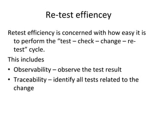 Re‐test effiencey 
Retest efficiency is concerned with how easy it is 
  to perform the “test – check – change – re‐
  test” cycle.  
This includes 
• Observability – observe the test result
• Traceability – identify all tests related to the 
  change  
 