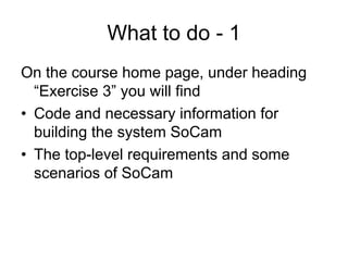 What to do - 1
On the course home page, under heading
  “Exercise 3” you will find
• Code and necessary information for
  building the system SoCam
• The top-level requirements and some
  scenarios of SoCam
 