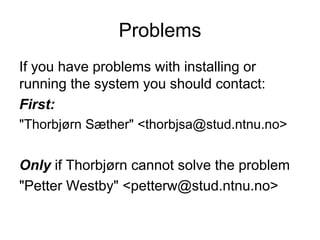 Problems
If you have problems with installing or
running the system you should contact:
First:
"Thorbjørn Sæther" <thorbjsa@stud.ntnu.no>


Only if Thorbjørn cannot solve the problem
"Petter Westby" <petterw@stud.ntnu.no>
 