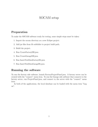 SOCAM setup



Preparation
To make the SOCAM software ready for testing, some simple steps must be taken:

  1. Import the socam directory as a new Eclipse project.

  2. Add jar ﬁles from lib subfolder to project build path.

  3. Build the project.

  4. Run CreateFactoryDB.java

  5. Run CreateGarageDB.java

  6. Run InsertTestDataFactoryDb.java

  7. Run InsertTestDataGarageDb.java


Running the software
To run the factory side software, launch FactoryProjectPanel.java. A factory server can be
created with the ”connect” menu item. To run the Garage side software that connects to the
factory server, run ProjectPanel.java, and connect to the server with the ”connect” menu
item.
    In both of the applications, the local database can be loaded with the menu item ”Log
on”.




                                             1
 